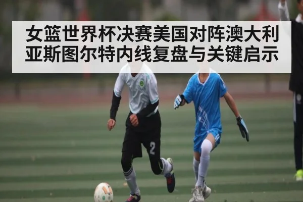 女篮世界杯决赛美国对阵澳大利亚斯图尔特内线复盘与关键启示