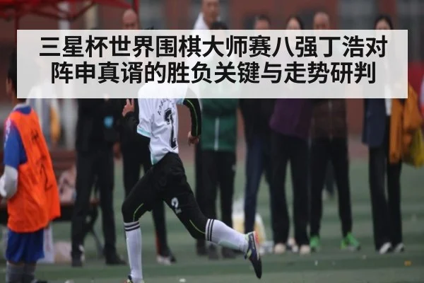 三星杯世界围棋大师赛八强丁浩对阵申真谞的胜负关键与走势研判