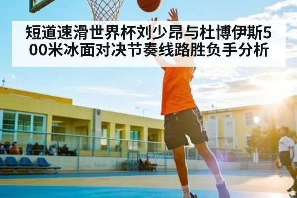 短道速滑世界杯刘少昂与杜博伊斯500米冰面对决节奏线路胜负手分析